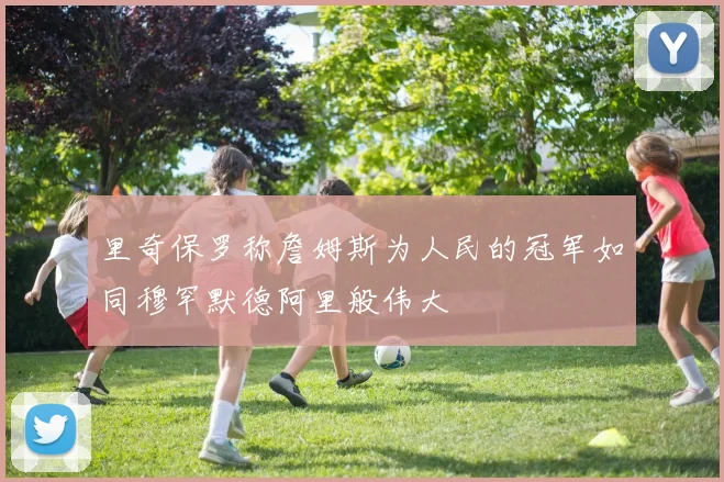 里奇保罗称詹姆斯为人民的冠军如同穆罕默德阿里般伟大