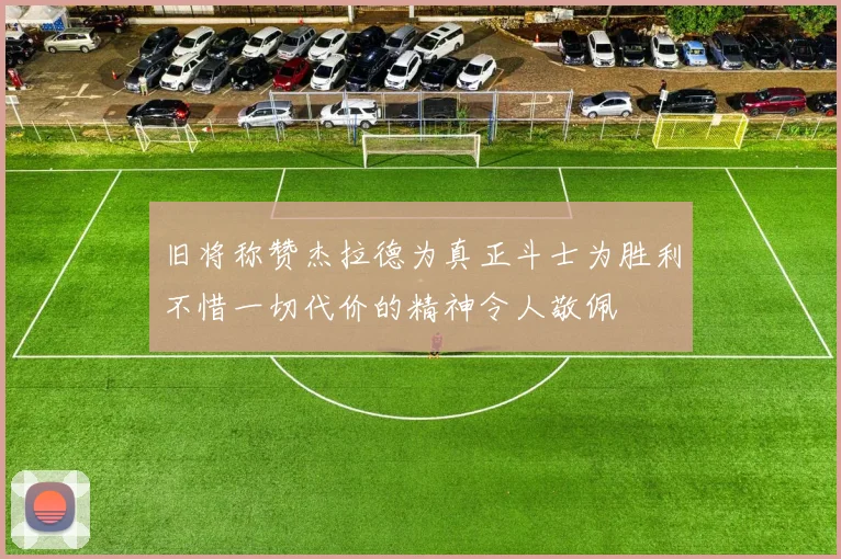 旧将称赞杰拉德为真正斗士为胜利不惜一切代价的精神令人敬佩