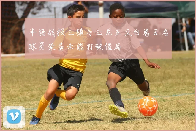 半场战报三镇与玉昆互交白卷五名球员染黄未能打破僵局