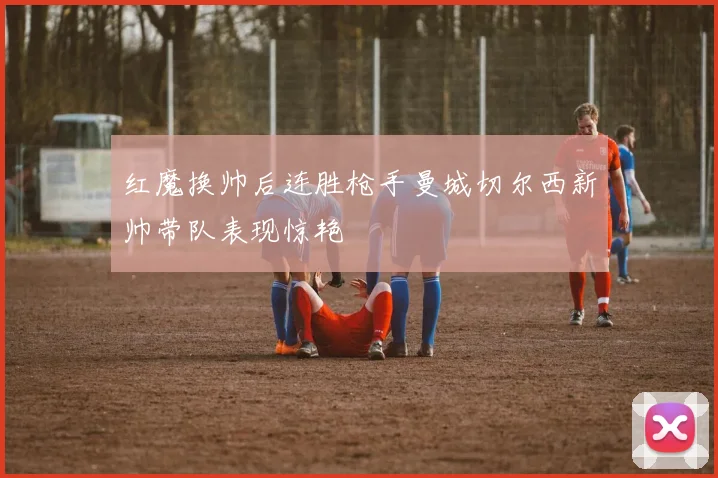 红魔换帅后连胜枪手曼城切尔西新帅带队表现惊艳