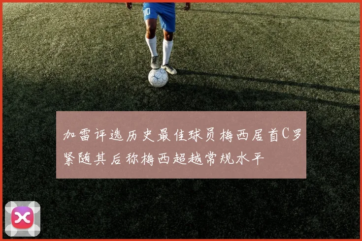 加雷评选历史最佳球员梅西居首C罗紧随其后称梅西超越常规水平