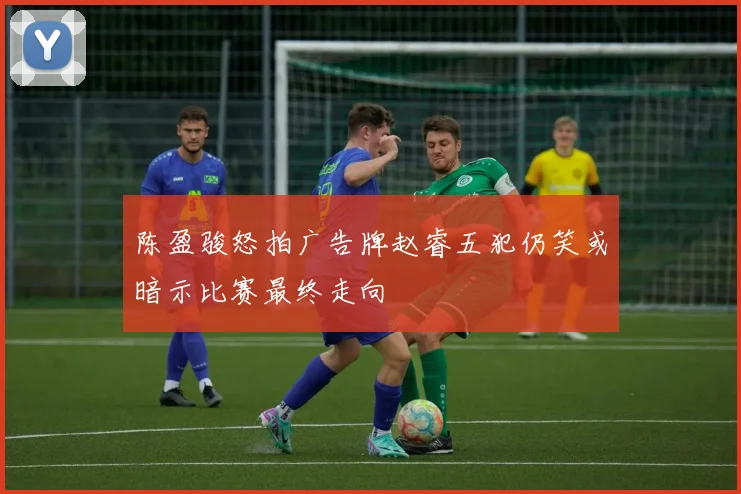 陈盈骏怒拍广告牌赵睿五犯仍笑或暗示比赛最终走向
