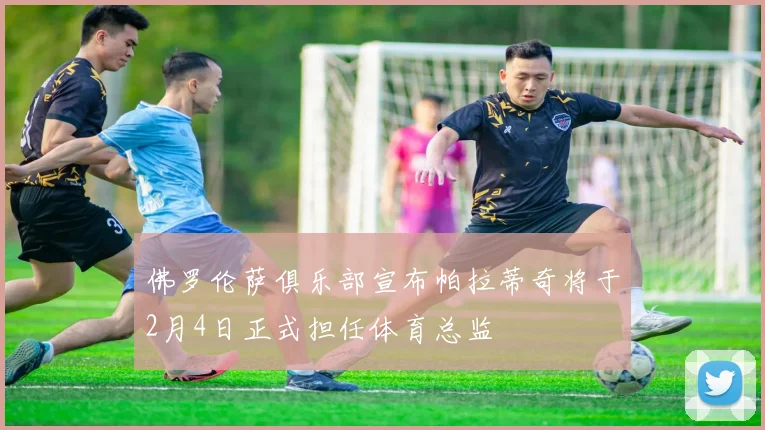 佛罗伦萨俱乐部宣布帕拉蒂奇将于2月4日正式担任体育总监