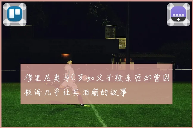 穆里尼奥与C罗如父子般亲密却曾因教诲几乎让其泪崩的故事