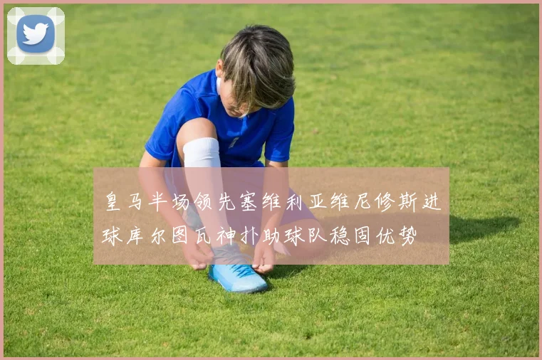 皇马半场领先塞维利亚维尼修斯进球库尔图瓦神扑助球队稳固优势