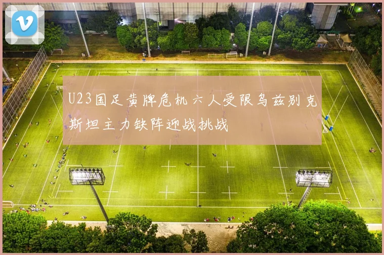U23国足黄牌危机六人受限乌兹别克斯坦主力缺阵迎战挑战