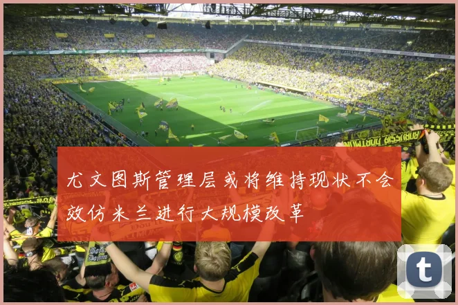 尤文图斯管理层或将维持现状不会效仿米兰进行大规模改革