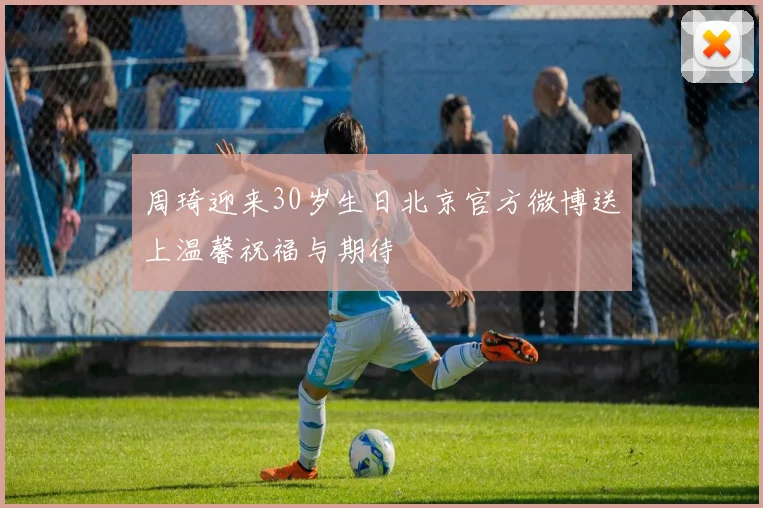 周琦迎来30岁生日北京官方微博送上温馨祝福与期待