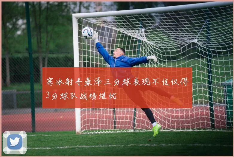 寒冰射手豪泽三分球表现不佳仅得3分球队战绩堪忧