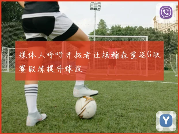媒体人呼吁开拓者让杨瀚森重返G联赛锻炼提升球技