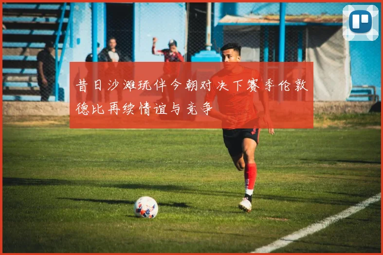 昔日沙滩玩伴今朝对决下赛季伦敦德比再续情谊与竞争