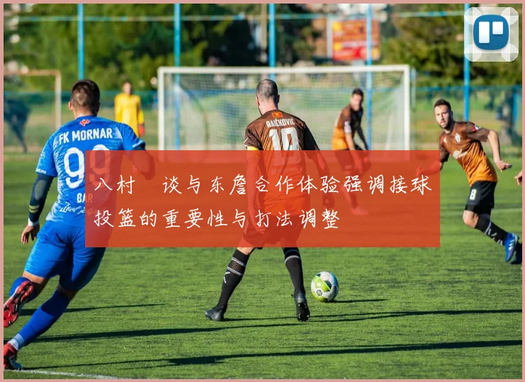 八村塁谈与东詹合作体验强调接球投篮的重要性与打法调整