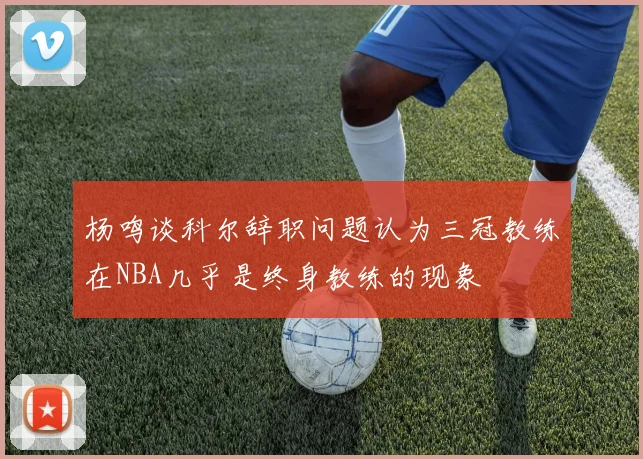 杨鸣谈科尔辞职问题认为三冠教练在NBA几乎是终身教练的现象