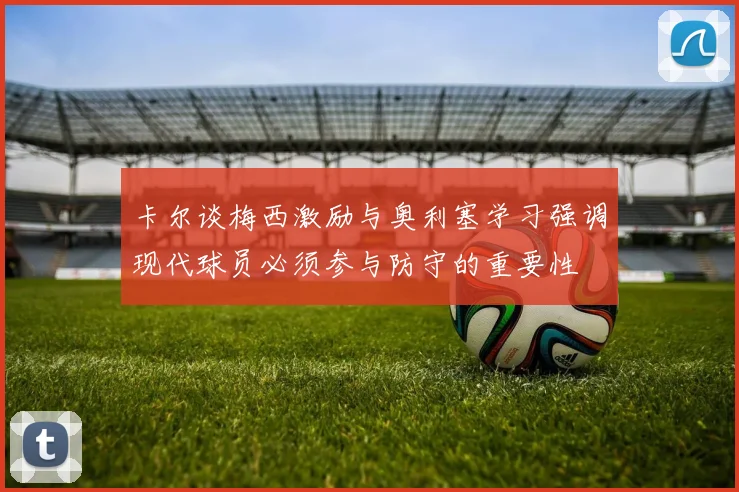 卡尔谈梅西激励与奥利塞学习强调现代球员必须参与防守的重要性