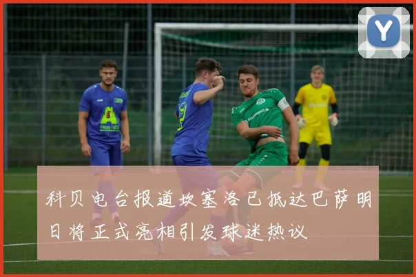 科贝电台报道坎塞洛已抵达巴萨明日将正式亮相引发球迷热议