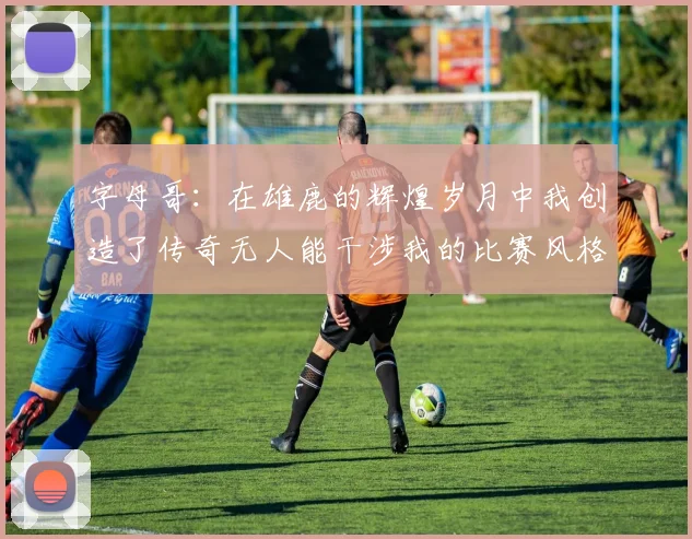 字母哥：在雄鹿的辉煌岁月中我创造了传奇无人能干涉我的比赛风格